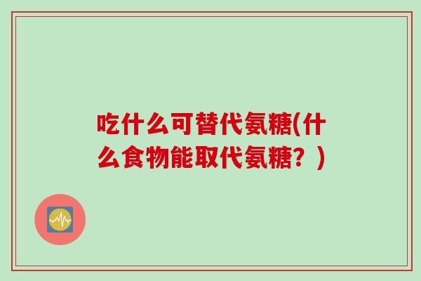 吃什么可替代氨糖(什么食物能取代氨糖？)