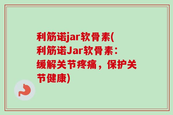 利筋诺jar软骨素(利筋诺Jar软骨素：缓解关节疼痛，保护关节健康)