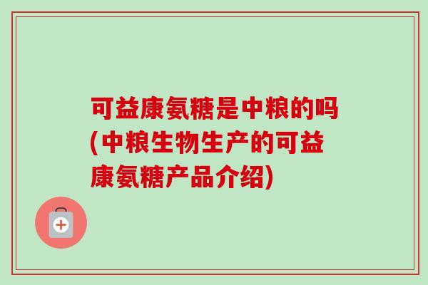 可益康氨糖是中粮的吗(中粮生物生产的可益康氨糖产品介绍)