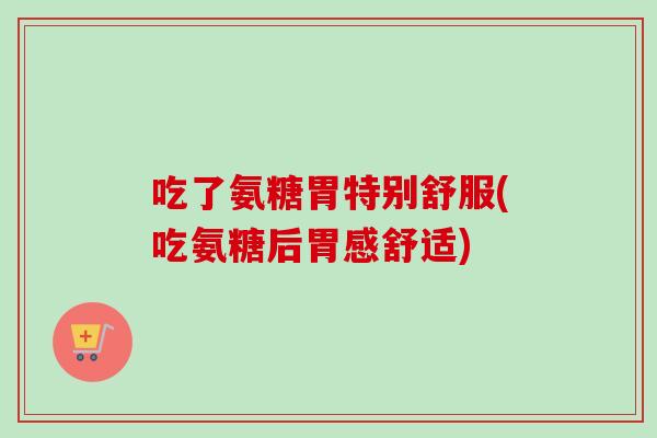 吃了氨糖胃特别舒服(吃氨糖后胃感舒适) 吃了氨糖胃特别舒服(吃氨糖后胃感舒适)