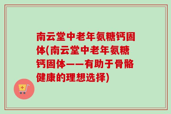 南云堂中老年氨糖钙固体(南云堂中老年氨糖钙固体——有助于骨骼健康的理想选择)