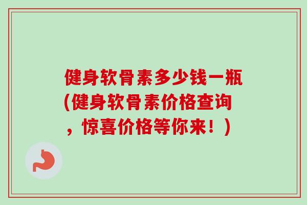 健身软骨素多少钱一瓶(健身软骨素价格查询，惊喜价格等你来！)