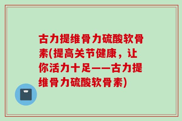古力提维骨力硫酸软骨素(提高关节健康,让你活力十足——古力提维骨力硫酸软骨素) 古力提维骨力硫酸软骨素(提高关节健康,让你活力十足——古力提维骨力硫酸软骨素)