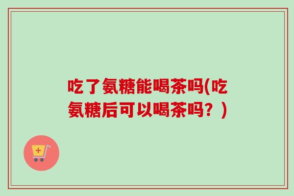 吃了氨糖能喝茶吗(吃氨糖后可以喝茶吗?) 吃了氨糖能喝茶吗(吃氨糖后可以喝茶吗?)