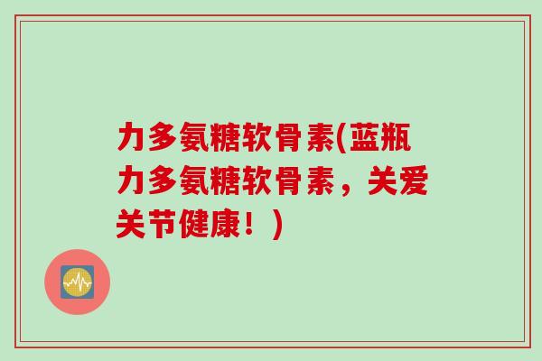 力多氨糖软骨素(蓝瓶力多氨糖软骨素，关爱关节健康！)