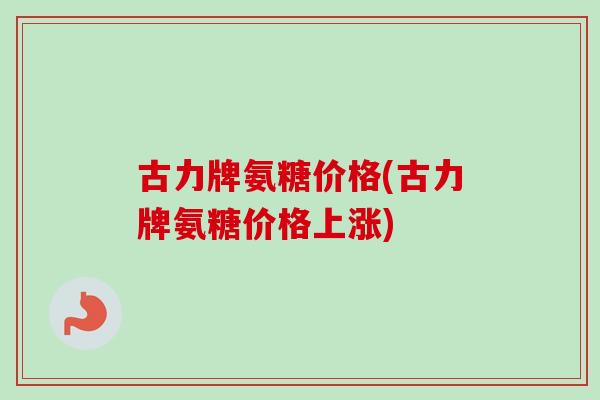 古力牌氨糖价格(古力牌氨糖价格上涨)