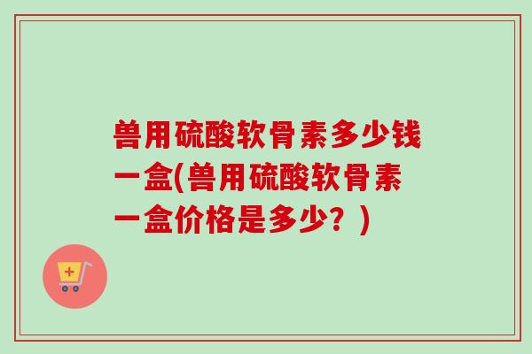 兽用硫酸软骨素多少钱一盒(兽用硫酸软骨素一盒价格是多少?) 兽用硫酸软骨素多少钱一盒(兽用硫酸软骨素一盒价格是多少?)
