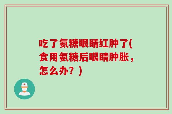 吃了氨糖眼睛红肿了(食用氨糖后眼睛肿胀，怎么办？)