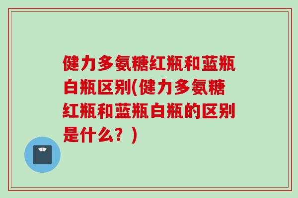 健力多氨糖红瓶和蓝瓶白瓶区别(健力多氨糖红瓶和蓝瓶白瓶的区别是什么？)