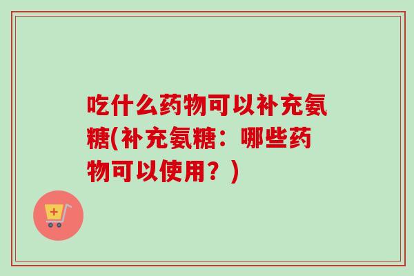 吃什么药物可以补充氨糖(补充氨糖：哪些药物可以使用？)