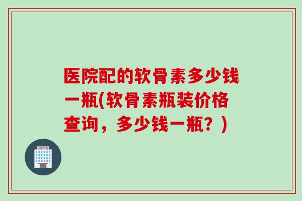 医院配的软骨素多少钱一瓶(软骨素瓶装价格查询，多少钱一瓶？)