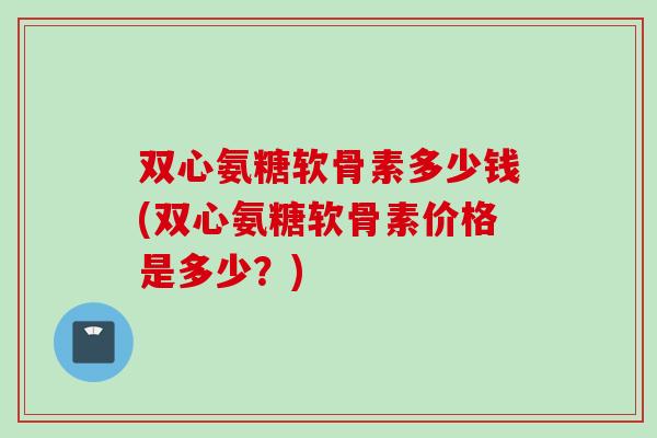双心氨糖软骨素多少钱(双心氨糖软骨素价格是多少？)