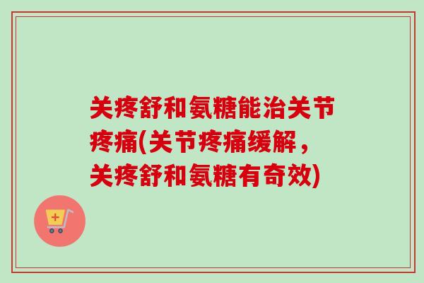 关疼舒和氨糖能治关节疼痛(关节疼痛缓解，关疼舒和氨糖有奇效)