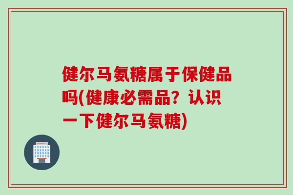 健尔马氨糖属于保健品吗(健康必需品？认识一下健尔马氨糖)