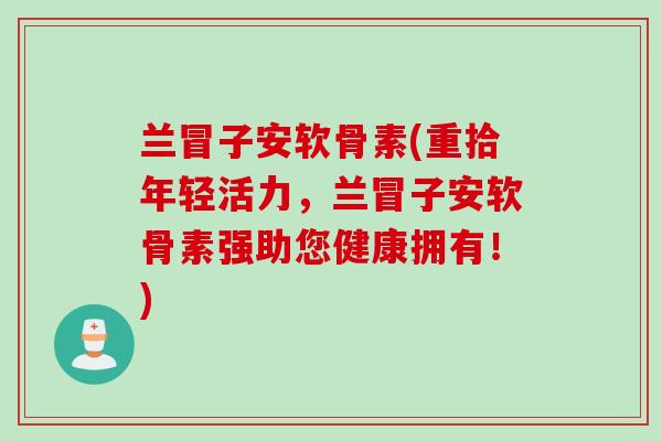 兰冒子安软骨素(重拾年轻活力，兰冒子安软骨素强助您健康拥有！)