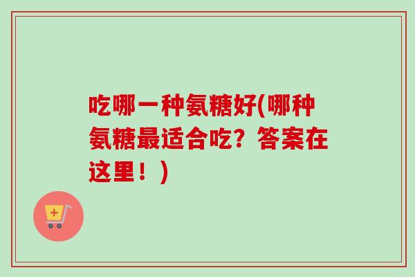 吃哪一种氨糖好(哪种氨糖最适合吃？答案在这里！)