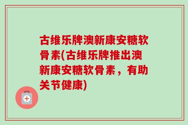 古维乐牌澳新康安糖软骨素(古维乐牌推出澳新康安糖软骨素，有助关节健康)