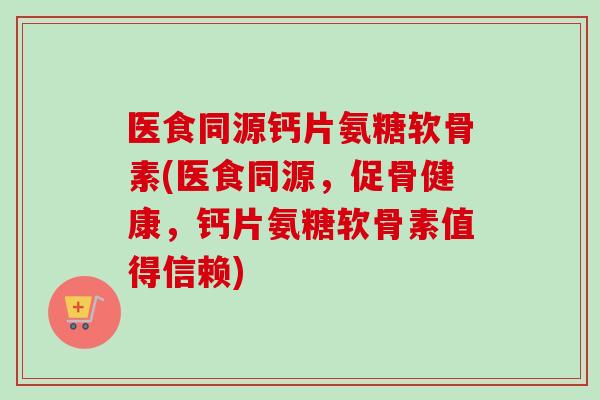 医食同源钙片氨糖软骨素(医食同源，促骨健康，钙片氨糖软骨素值得信赖)