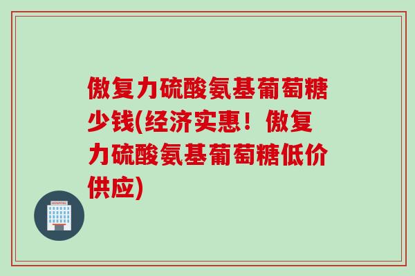 傲复力硫酸氨基葡萄糖少钱(经济实惠！傲复力硫酸氨基葡萄糖低价供应)