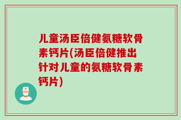 儿童汤臣倍健氨糖软骨素钙片(汤臣倍健推出针对儿童的氨糖软骨素钙片)