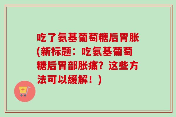 吃了氨基葡萄糖后胃胀(新标题：吃氨基葡萄糖后胃部胀痛？这些方法可以缓解！)