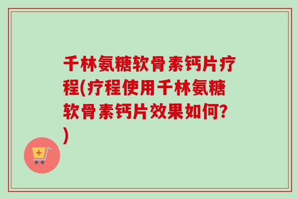 千林氨糖软骨素钙片疗程(疗程使用千林氨糖软骨素钙片效果如何？)