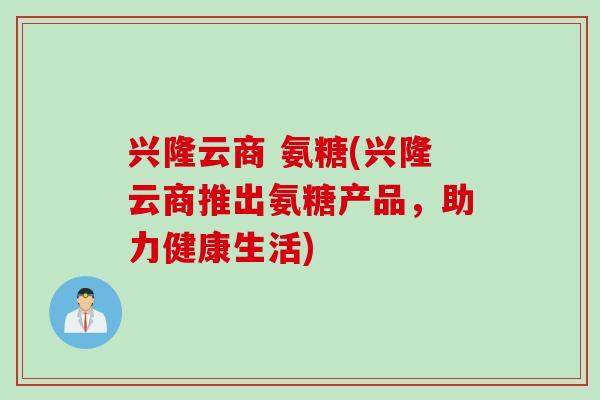 兴隆云商 氨糖(兴隆云商推出氨糖产品，助力健康生活)