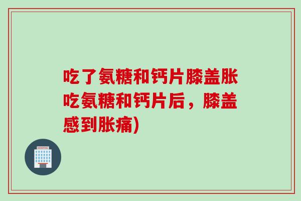 吃了氨糖和钙片膝盖胀吃氨糖和钙片后，膝盖感到胀痛)