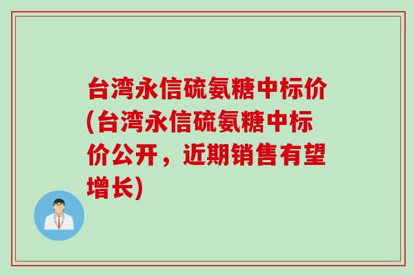 台湾永信硫氨糖中标价(台湾永信硫氨糖中标价公开，近期销售有望增长)