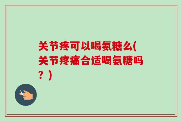 关节疼可以喝氨糖么(关节疼痛合适喝氨糖吗？)