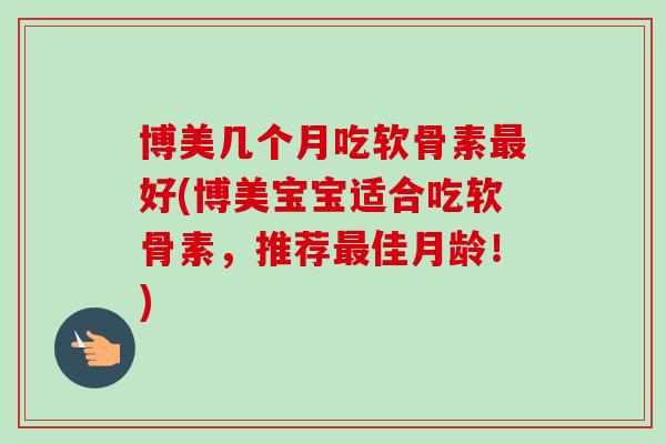 博美几个月吃软骨素最好(博美宝宝适合吃软骨素，推荐最佳月龄！)