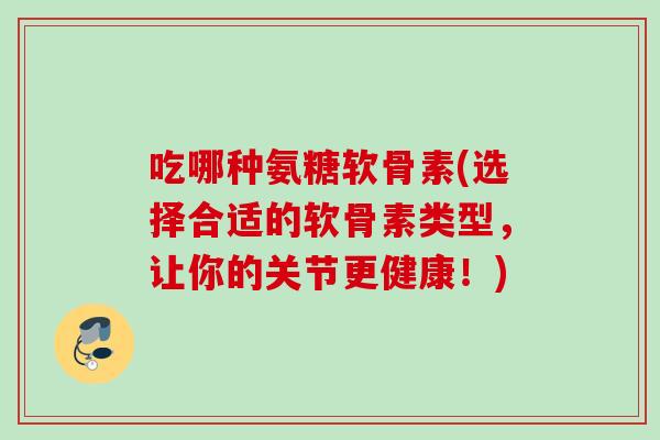 吃哪种氨糖软骨素(选择合适的软骨素类型，让你的关节更健康！)