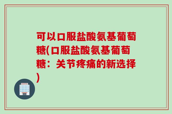 可以口服盐酸氨基葡萄糖(口服盐酸氨基葡萄糖：关节疼痛的新选择)