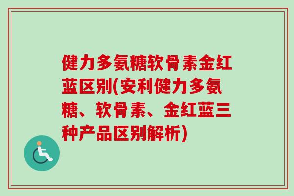 健力多氨糖软骨素金红蓝区别(安利健力多氨糖、软骨素、金红蓝三种产品区别解析)