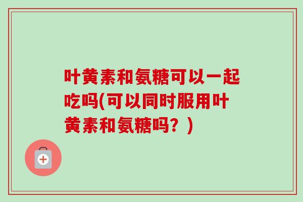 叶黄素和氨糖可以一起吃吗(可以同时服用叶黄素和氨糖吗？)