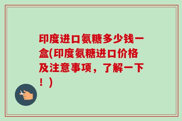 印度进口氨糖多少钱一盒(印度氨糖进口价格及注意事项，了解一下！)