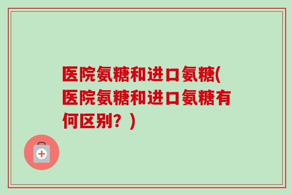 医院氨糖和进口氨糖(医院氨糖和进口氨糖有何区别？)