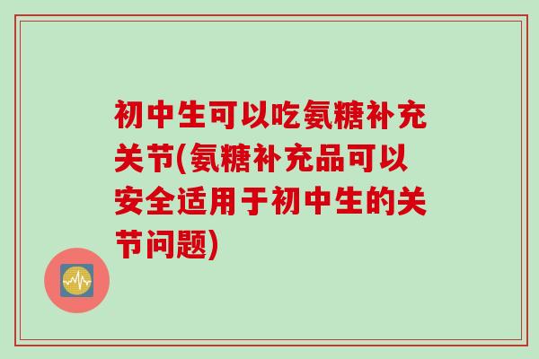初中生可以吃氨糖补充关节(氨糖补充品可以安全适用于初中生的关节问题)