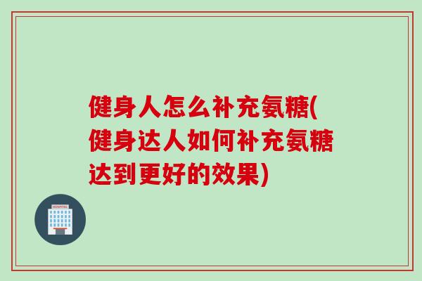 健身人怎么补充氨糖(健身达人如何补充氨糖达到更好的效果)