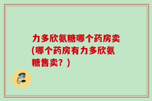 力多欣氨糖哪个药房卖(哪个药房有力多欣氨糖售卖?) 力多欣氨糖哪个药房卖(哪个药房有力多欣氨糖售卖?)