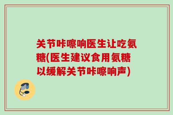 关节咔嚓响医生让吃氨糖(医生建议食用氨糖以缓解关节咔嚓响声)