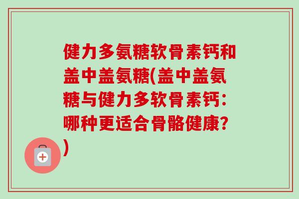 健力多氨糖软骨素钙和盖中盖氨糖(盖中盖氨糖与健力多软骨素钙：哪种更适合骨骼健康？)