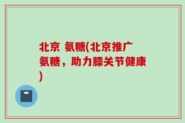 北京 氨糖(北京推广氨糖，助力膝关节健康)