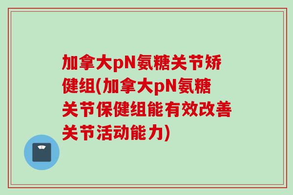 加拿大pN氨糖关节矫健组(加拿大pN氨糖关节保健组能有效改善关节活动能力)