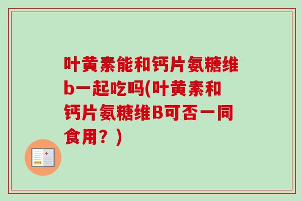 叶黄素能和钙片氨糖维b一起吃吗(叶黄素和钙片氨糖维B可否一同食用？)