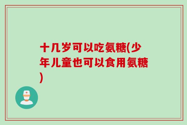 十几岁可以吃氨糖(少年儿童也可以食用氨糖)