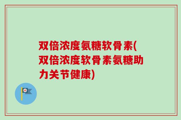 双倍浓度氨糖软骨素(双倍浓度软骨素氨糖助力关节健康)
