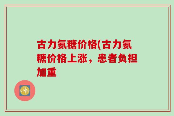 古力氨糖价格(古力氨糖价格上涨，患者负担加重