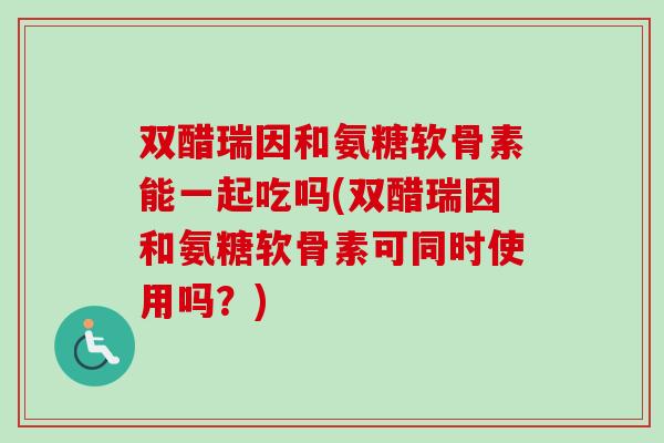 双醋瑞因和氨糖软骨素能一起吃吗(双醋瑞因和氨糖软骨素可同时使用吗？)