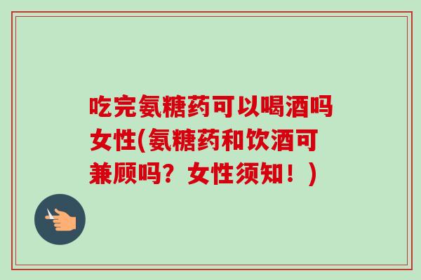 吃完氨糖药可以喝酒吗女性(氨糖药和饮酒可兼顾吗？女性须知！)